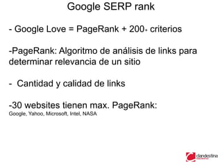 Google SERP rank

- Google Love = PageRank + 200+ criterios

-PageRank: Algoritmo de análisis de links para
determinar relevancia de un sitio

- Cantidad y calidad de links

-30 websites tienen max. PageRank:
Google, Yahoo, Microsoft, Intel, NASA
 