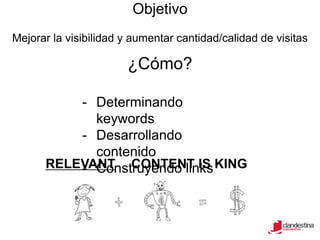 Objetivo
Mejorar la visibilidad y aumentar cantidad/calidad de visitas

                       ¿Cómo?

          - Determinando
            keywords
          - Desarrollando
            contenido
      RELEVANT CONTENT IS KING
          - Construyendo links
 