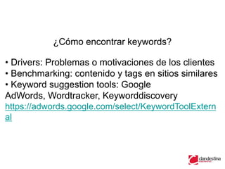 ¿Cómo encontrar keywords?

• Drivers: Problemas o motivaciones de los clientes
• Benchmarking: contenido y tags en sitios similares
• Keyword suggestion tools: Google
AdWords, Wordtracker, Keyworddiscovery
https://adwords.google.com/select/KeywordToolExtern
al
 
