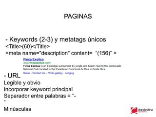 PAGINAS


- Keywords (2-3) y metatags únicos
<Title>(60)</Title>
<meta name="description" content= “(156)” >



- URL
Legible y obvio
Incorporar keyword principal
Separador entre palabras = “-
”
Minúsculas
 