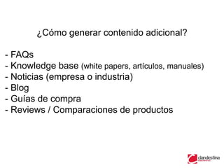 ¿Cómo generar contenido adicional?

- FAQs
- Knowledge base (white papers, artículos, manuales)
- Noticias (empresa o industria)
- Blog
- Guías de compra
- Reviews / Comparaciones de productos
 