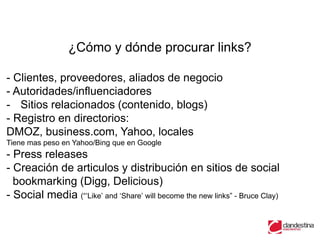 ¿Cómo y dónde procurar links?

- Clientes, proveedores, aliados de negocio
- Autoridades/influenciadores
- Sitios relacionados (contenido, blogs)
- Registro en directorios:
DMOZ, business.com, Yahoo, locales
Tiene mas peso en Yahoo/Bing que en Google
- Press releases
- Creación de articulos y distribución en sitios de social
  bookmarking (Digg, Delicious)
- Social media (“„Like‟ and „Share‟ will become the new links” - Bruce Clay)
 
