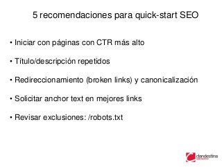 5 recomendaciones para quick-start SEO


• Iniciar con páginas con CTR más alto

• Título/descripción repetidos

• Redireccionamiento (broken links) y canonicalización

• Solicitar anchor text en mejores links

• Revisar exclusiones: /robots.txt
 