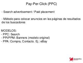 Pay-Per-Click (PPC)

- Search advertisement / Paid placement

- Método para colocar anuncios en las páginas de resultados
de los buscadores

MODELOS:
- PPC: Search
- PPI/PPM: Banners (modelo original)
- PPA: Compra, Contacto. Ej.: eBay
 