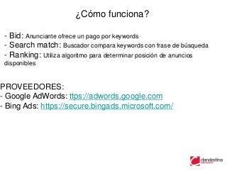 ¿Cómo funciona?

 - Bid: Anunciante ofrece un pago por keywords
 - Search match: Buscador compara keywords con frase de búsqueda
 - Ranking: Utiliza algoritmo para determinar posición de anuncios
 disponibles


PROVEEDORES:
- Google AdWords: ttps://adwords.google.com
- Bing Ads: https://secure.bingads.microsoft.com/
 