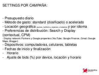 SETTINGS POR CAMPAÑA:


- Presupuesto diario
- Método de gasto: standard (dosificado) o acelerado
- Locación geográfica (países, territorios, regiones y ciudades) y por idioma
- Preferencias de distribución: Search y Display
(contextual, CPM)
- Display network: Partners y Google properties (YouTube, Google Finance, Gmail, Google
Maps, Blogger)
- Dispositivos: computadoras, celulares, tabletas
- Fechas de inicio y finalización
- Horario
- Ajuste de bids (%) por device, locación y horario
 