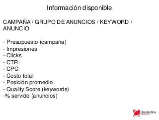 Información disponible

CAMPAÑA / GRUPO DE ANUNCIOS / KEYWORD /
ANUNCIO

- Presupuesto (campaña)
- Impresiones
- Clicks
- CTR
- CPC
- Costo total
- Posición promedio
- Quality Score (keywords)
-% servido (anuncios)
 