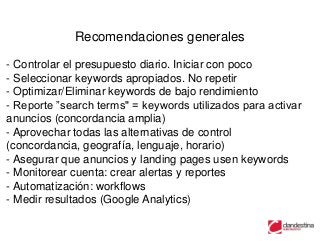 Recomendaciones generales

- Controlar el presupuesto diario. Iniciar con poco
- Seleccionar keywords apropiados. No repetir
- Optimizar/Eliminar keywords de bajo rendimiento
- Reporte ”search terms" = keywords utilizados para activar
anuncios (concordancia amplia)
- Aprovechar todas las alternativas de control
(concordancia, geografía, lenguaje, horario)
- Asegurar que anuncios y landing pages usen keywords
- Monitorear cuenta: crear alertas y reportes
- Automatización: workflows
- Medir resultados (Google Analytics)
 