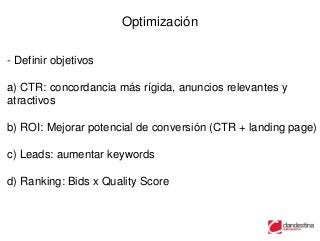 Optimización

- Definir objetivos

a) CTR: concordancia más rígida, anuncios relevantes y
atractivos

b) ROI: Mejorar potencial de conversión (CTR + landing page)

c) Leads: aumentar keywords

d) Ranking: Bids x Quality Score
 