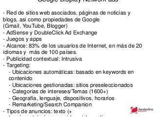 Google Display Network ads

- Red de sitios web asociados, páginas de noticias y
blogs, asi como propiedades de Google
(Gmail, YouTube, Blogger)
- AdSense y DoubleClick Ad Exchange
- Juegos y apps
- Alcance: 83% de los usuarios de Internet, en más de 20
idiomas y más de 100 países.
- Publicidad contextual: Intrusiva
- Targeting:
   - Ubicaciones automáticas: basado en keywords en
   contenido
   - Ubicaciones gestionadas: sitios preseleccionados
   - Categorias de intereses/Temas (1600+)
   - Geografía, lenguaje, dispositivos, horarios
   - Remarketing/Search Companion
- Tipos de anuncios: texto (+
 