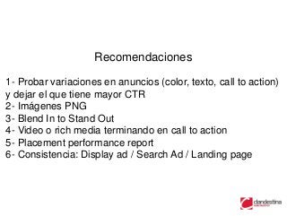 Recomendaciones

1- Probar variaciones en anuncios (color, texto, call to action)
y dejar el que tiene mayor CTR
2- Imágenes PNG
3- Blend In to Stand Out
4- Video o rich media terminando en call to action
5- Placement performance report
6- Consistencia: Display ad / Search Ad / Landing page
 