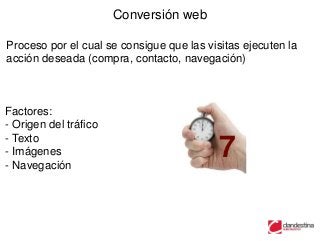 Conversión web

Proceso por el cual se consigue que las visitas ejecuten la
acción deseada (compra, contacto, navegación)



Factores:
- Origen del tráfico
- Texto
- Imágenes
- Navegación
                                           7
 