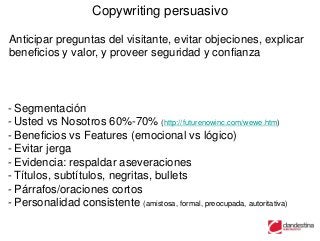 Copywriting persuasivo

Anticipar preguntas del visitante, evitar objeciones, explicar
beneficios y valor, y proveer seguridad y confianza



- Segmentación
- Usted vs Nosotros 60%-70% (http://futurenowinc.com/wewe.htm)
- Beneficios vs Features (emocional vs lógico)
- Evitar jerga
- Evidencia: respaldar aseveraciones
- Títulos, subtítulos, negritas, bullets
- Párrafos/oraciones cortos
- Personalidad consistente (amistosa, formal, preocupada, autoritativa)
 
