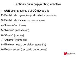 Tácticas para copywriting efectivo

1- QUÉ decir antes que el CÓMO decirlo
2- Sentido de urgencia/oportunidad Ej.: fecha límite
3- Sentido de escasez Ej.: cantidad limitada
4- “How-to” en títulos
5- “Nuevo” (innovación)
6- “Gratis” (ofertas)
7- “Ahorro” (números)
8- Eliminar riesgo percibido (garantía)
9- Endorsement (respaldo de terceros)
 