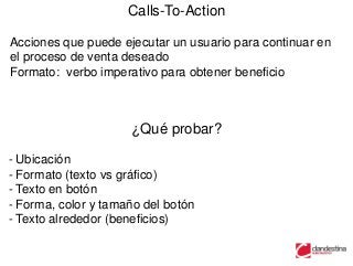 Calls-To-Action

Acciones que puede ejecutar un usuario para continuar en
el proceso de venta deseado
Formato: verbo imperativo para obtener beneficio



                     ¿Qué probar?

- Ubicación
- Formato (texto vs gráfico)
- Texto en botón
- Forma, color y tamaño del botón
- Texto alrededor (beneficios)
 