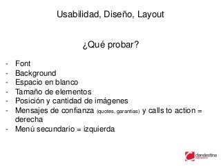 Usabilidad, Diseño, Layout


                        ¿Qué probar?

- Font
- Background
- Espacio en blanco
- Tamaño de elementos
- Posición y cantidad de imágenes
- Mensajes de confianza (quotes, garantías) y calls to action =
  derecha
- Menú secundario = izquierda
 
