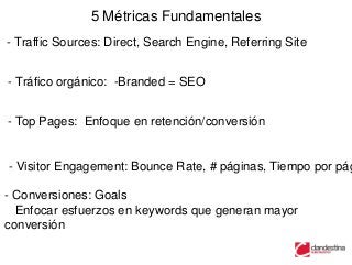 5 Métricas Fundamentales
- Traffic Sources: Direct, Search Engine, Referring Site


- Tráfico orgánico: -Branded = SEO


- Top Pages: Enfoque en retención/conversión


- Visitor Engagement: Bounce Rate, # páginas, Tiempo por pág

- Conversiones: Goals
  Enfocar esfuerzos en keywords que generan mayor
conversión
 