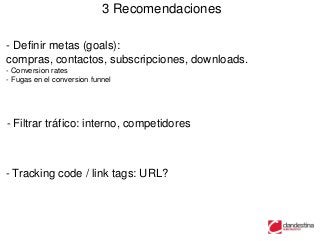 3 Recomendaciones

- Definir metas (goals):
compras, contactos, subscripciones, downloads.
- Conversion rates
- Fugas en el conversion funnel




- Filtrar tráfico: interno, competidores



- Tracking code / link tags: URL?
 