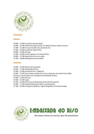 PROGRAMA
SÁBADO
10.00h – 10.30h Inscrição e apresentação
10.30h – 11.00h História do Yoga do Riso, Dr. Madan Kataria, Sabrina Tacconi
11.00h – 12.30h Em que consiste uma sessão de riso
12.30h – 14.00h Sessão de Yoga do Riso
14.00h – 15.00h Almoço
15.00h – 16.00h Como organizar um Clube de Riso
16.00h – 17.30h Benefícios do riso na saúde
17.30h – 18.00h Bibliografia recomendada
DOMINGO
10.00h – 10.30h Momento de partilha
10.30h – 11.00h Meditação do Riso
11.00h – 12.00h Sessão de Riso + Gibberish
12.00h – 13.30 Como realizar sessões de riso em empresas, lares de terceira idade,
Crianças e voluntariado com o projecto da Embaixada do Riso.
13.30h – 14.30h Almoço
14.30h – 15.30h Jogos
15.30h – 16.30h Exercícios de Respiração profunda (Pranayama)
16.30h – 17.30h Sessão liderada por todos os participantes
17.30h – 18.00h Entrega de diplomas, registo fotográfico e fim da formação
 