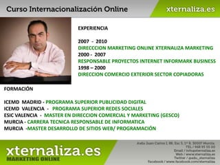 EXPERIENCIA  2007  -  2010 DIRECCCION MARKETING ONLINE XTERNALIZA MARKETING 2000 -  2007 RESPONSABLE PROYECTOS INTERNET INFORMARK BUSINESS 1998 – 2000 DIRECCION COMERCIO EXTERIOR SECTOR COPIADORAS FORMACIÓN ICEMD  MADRID - PROGRAMA SUPERIOR PUBLICIDAD DIGITAL ICEMD  VALENCIA  -   PROGRAMA SUPERIOR REDES SOCIALES  ESIC VALENCIA  -  MASTER EN DIRECCION COMERCIAL Y MARKETING (GESCO) MURCIA - CARRERA TECNICA RESPONSABLE DE INFORMATICA MURCIA  -MASTER DESARROLLO DE SITIOS WEB/ PROGRAMACIÓN 