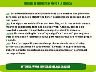 .cc :  Esta extensión tiene un especial interés para aquellos que pretenden conseguir un dominio global y no tienen posibilidad de conseguir el .com  que desean. .ws :  Las siglas .ws se identifican con Web Site, por lo que se trata de una magnífica opción para todo tipo de sitios Web. Además, debido a su  novedad, es mucho más probable conseguir el dominio deseado. .name :  Proviene del inglés “name” que significa “nombre”, por lo que se trata de una opción totalmente nueva para registrar nuestro nombre propio o apodo. .pro :  Para uso especifico reservado a profesionales de determinadas categorías, agrupados en subdominios. Ejemplo: .med.pro (médicos).  Deberán acreditar su pertenencia al colegio u organización profesional correspondiente. INTERNET.  WWW.  NAVEGADORES. BUSCADORES 