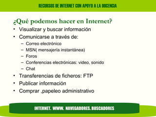 ¿Qué podemos hacer en Internet? Visualizar y buscar información Comunicarse a través de: Correo electrónico MSN( mensajería instantánea) Foros Conferencias electrónicas: video, sonido Chat Transferencias de ficheros: FTP Publicar información Comprar ,papeleo administrativo INTERNET.  WWW.  NAVEGADORES. BUSCADORES 