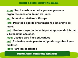 .com :  Son los más acertados para empresas u organizaciones con ánimo de lucro. .eu :  Dominios relativos a Europa.  .org :  Para todo tipo de organizaciones sin ánimo de lucro. .net :  Usados mayoritariamente por empresas de Internet y Telecomunicaciones. .edu :  Usados para fines educativos .mil :  Exclusivamente para todo tipo de organizaciones militares. .gov :  Para los gobiernos INTERNET.  WWW.  NAVEGADORES. BUSCADORES 