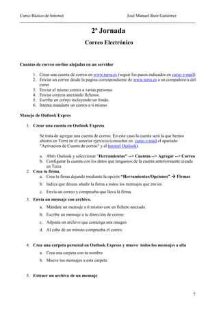 Curso Básico de Internet                                   José Manuel Ruiz Gutiérrez


                                       2ª Jornada
                                   Correo Electrónico


Cuentas de correo on-line alojadas en un servidor

       1. Crear una cuenta de correo en www.terra.es (seguir los pasos indicados en curso e-mail)
       2. Enviar un correo desde la pagina correspondiente de www.terra.es a un compañero/a del
          curso
       3. Enviar el mismo correo a varias personas
       4. Enviar correos anexando ficheros.
       5. Escribe un correo incluyendo un fondo.
       6. Intenta mandarte un correo a ti mismo

Manejo de Outlook Expres

   1. Crear una cuenta en Outlook Express

          Se trata de agregar una cuenta de correo. En este caso la cuenta será la que hemos
          abierto en Terra en el anterior ejercicio (consultar en curso e-mail el apartado
          "Activacion de Cuenta de correo" y el tutorial Outlook).

         a. Abrir Outlook y seleccionar "Herramientas" --> Cuentas --> Agregar --> Correo
         b. Configurar la cuenta con los datos que tengamos de la cuenta anteriormente creada
             en Terra
   2. Crea tu firma.
         a. Crea tu firma dejando mediante la opción “Herramientas/Opciones” Firmas
          b. Indica que deseas añadir la firma a todos los mensajes que envies
          c. Envía un correo y comprueba que lleva la firma.
   3. Envía un mensaje con archivo.
          a. Mándate un mensaje a ti mismo con un fichero anexado.
          b. Escribe un mensaje a tu dirección de correo
          c. Adjunta un archivo que contenga una imagen
          d. Al cabo de un minuto comprueba el correo


   4. Crea una carpeta personal en Outlook Express y mueve todos los mensajes a ella
          a. Crea una carpeta con tu nombre
          b. Mueve tus mensajes a esta carpeta


   5. Extraer un archivo de un mensaje



                                                                                               7
 
