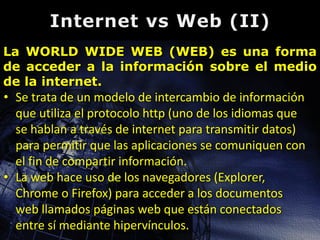 La WORLD WIDE WEB (WEB) es una forma
de acceder a la información sobre el medio
de la internet.

• Se trata de un modelo de intercambio de información
que utiliza el protocolo http (uno de los idiomas que
se hablan a través de internet para transmitir datos)
para permitir que las aplicaciones se comuniquen con
el fin de compartir información.
• La web hace uso de los navegadores (Explorer,
Chrome o Firefox) para acceder a los documentos
web llamados páginas web que están conectados
entre sí mediante hipervínculos.

 