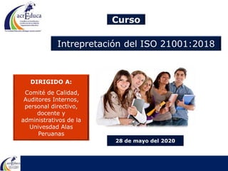 Curso
Intrepretación del ISO 21001:2018
28 de mayo del 2020
DIRIGIDO A:
Comité de Calidad,
Auditores Internos,
personal directivo,
docente y
administrativos de la
Univesdad Alas
Peruanas
 