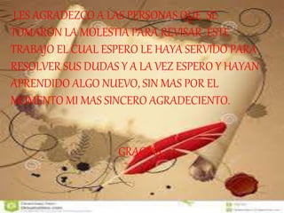 LES AGRADEZCO A LAS PERSONAS QUE SE 
TOMARON LA MOLESTIA PARA REVISAR ESTE 
TRABAJO EL CUAL ESPERO LE HAYA SERVIDO PARA 
RESOLVER SUS DUDAS Y A LA VEZ ESPERO Y HAYAN 
APRENDIDO ALGO NUEVO, SIN MAS POR EL 
MOMENTO MI MAS SINCERO AGRADECIENTO. 
GRACIAS 
 