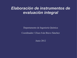 Elaboración de instrumentos de
evaluación integral
Departamento de Ingeniería Química
Coordinador: Ulises Iván Bravo Sánchez
Junio 2012
 