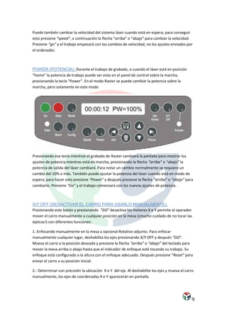 Puede también cambiar la velocidad del sistema láser cuando está en espera; para conseguir
esto presione “speed”, a continuación la flecha “arriba” o “abajo” para cambiar la velocidad.
Presione “go” y el trabajo empezará con los cambios de velocidad, no los ajustes enviados por
el ordenador.



POWER (POTENCIA): Durante el trabajo de grabado, o cuando el láser está en posición
“home” la potencia de trabajo puede ser vista en el panel de control sobre la marcha,
presionando la tecla “Power”. En el modo Raster se puede cambiar la potencia sobre la
marcha, pero solamente en este modo




Presionando esa tecla mientras el grabado de Raster cambiará la pantalla para mostrar los
ajustes de potencia mientras está en marcha, presionando la flecha “arriba” o “abajo” la
potencia de salida del láser cambiará. Para notar un cambio normalmente se requiere un
cambio del 10% o más. También puede ajustar la potencia del láser cuando está en modo de
espera; para hacer esto presione “Power” y después presione la flecha “arriba” o “abajo” para
cambiarlo. Presione “Go” y el trabajo comenzará con los nuevos ajustes de potencia.



X/Y OFF (DESACTIVAR EL CARRO PARA USARLO MANUALMENTE).
Presionando este botón y presionando “GO” desactiva los motores X e Y permite al operador
mover el carro manualmente a cualquier posición en la mesa (¡mucho cuidado de no tocar las
ópticas!) con diferentes funciones:

1.-Enfocando manualmente en la mesa u opcional Rotativo adjunto. Para enfocar
manualmente cualquier lugar, deshabilita los ejes presionando X/Y OFF y después “GO”.
Mueva el carro a la posición deseada y presione la flecha “arriba” o “abajo” del teclado para
mover la mesa arriba o abajo hasta que el indicador de enfoque esté tocando su trabajo. Su
enfoque está configurado a la altura con el enfoque adecuado. Después presione “Reset” para
enviar el carro a su posición inicial.

2.- Determinar con precisión la ubicación X e Y del eje. Al deshabilite los ejes y mueva el carro
manualmente, los ejes de coordenadas X e Y aparecerán en pantalla.




                                                                                               9
 