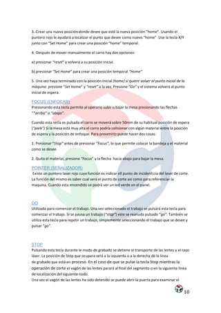 3.-Crear una nueva posición donde desee que esté la nueva posición “home”. Usando el
puntero rojo le ayudará a localizar el punto que desee como nuevo “home” .Use la tecla X/Y
junto con “Set Home” para crear una posición “home” temporal.

4.-Después de mover manualmente el carro hay dos opciones:

a) presionar “reset” y volverá a su posición inicial.

b) presionar “Set Home” para crear una posición temporal “Home”

5. Una vez haya terminado con la posición inicial (home) si quiere volver al punto inicial de la
máquina presione “Set Home” y “reset” a la vez. Presione “Go” y el sistema volverá al punto
inicial de espera.

FOCUS (ENFOCAR)
Presionando esta tecla permite al operario subir o bajar la mesa presionando las flechas
“”arriba” o “abajo”.

Cuando esta tecla es pulsada el carro se moverá sobre 50mm de su habitual posición de espera
(“park") Si la mesa está muy alta el carro podría colisionar con algún material entre la posición
de espera y la posición de enfoque. Para prevenirlo puede hacer dos cosas:

1. Presionar “Stop” antes de presionar “Focus”, lo que permite colocar la bandeja y el material
como se desee.

2. Quita el material, presiona “Focus” y la flecha hacia abajo para bajar la mesa.

POINTER (SEÑALIZADOR)
 Existe un puntero laser rojo cuya función es indicar ell punto de incidenf¡cia del laser de corte.
La función del mismo es saber cual será el punto de corte asi como para referenciar la
maquina. Cuando esta encendido se podrá ver un led verde en el panel.



GO
Utilizada para comenzar el trabajo. Una vez seleccionado el trabajo se pulsará esta tecla para
comenzar el trabajo. Si se pausa un trabajo (“stop”) este se reanuda pulsado “go”. También se
utiliza esta tecla para repetir un trabajo, simplemente seleccionando el trabajo que se desee y
pulsar “go”.



STOP
Pulsando esta tecla durante le modo de grabado se detiene el transporte de las lentes y el rayo
láser. La posición de Stop que ocupara será a la izquierda o a la derecha de la línea
de grabado que está en proceso. En el caso de que se pulse la tecla Stop mientras la
operación de corte el vagón de las lentes parará al final del segmento o en la siguiente línea
de localización del siguiente nodo.
Una vez el vagón de las lentes ha sido detenido se puede abrir la puerta para examinar el


                                                                                               10
 