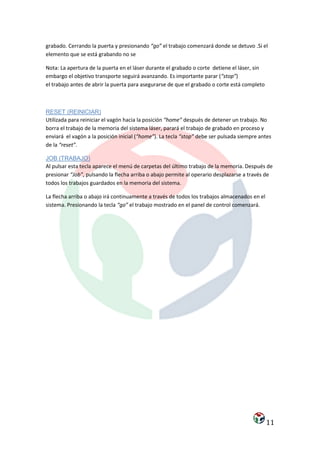 grabado. Cerrando la puerta y presionando “go” el trabajo comenzará donde se detuvo .Si el
elemento que se está grabando no se

Nota: La apertura de la puerta en el láser durante el grabado o corte detiene el láser, sin
embargo el objetivo transporte seguirá avanzando. Es importante parar (“stop”)
el trabajo antes de abrir la puerta para asegurarse de que el grabado o corte está completo



RESET (REINICIAR)
Utilizada para reiniciar el vagón hacia la posición “home” después de detener un trabajo. No
borra el trabajo de la memoria del sistema láser, parará el trabajo de grabado en proceso y
enviará el vagón a la posición inicial (“home”). La tecla “stop” debe ser pulsada siempre antes
de la “reset”.

JOB (TRABAJO)
Al pulsar esta tecla aparece el menú de carpetas del último trabajo de la memoria. Después de
presionar “Job”, pulsando la flecha arriba o abajo permite al operario desplazarse a través de
todos los trabajos guardados en la memoria del sistema.

La flecha arriba o abajo irá continuamente a través de todos los trabajos almacenados en el
sistema. Presionando la tecla “go” el trabajo mostrado en el panel de control comenzará.




                                                                                              11
 