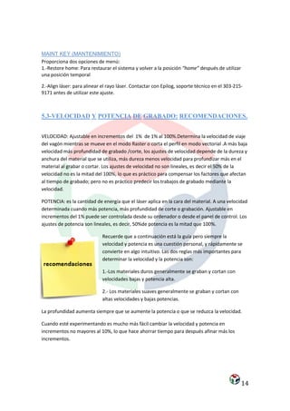 MAINT KEY (MANTENIMIENTO)
Proporciona dos opciones de menú:
1.-Restore home: Para restaurar el sistema y volver a la posición “home” después de utilizar
una posición temporal

2.-Align láser: para alinear el rayo láser. Contactar con Epilog, soporte técnico en el 303-215-
9171 antes de utilizar este ajuste.



5.3-VELOCIDAD Y POTENCIA DE GRABADO: RECOMENDACIONES.


VELOCIDAD: Ajustable en incrementos del 1% de 1% al 100%.Determina la velocidad de viaje
del vagón mientras se mueve en el modo Raster o corta el perfil en modo vectorial .A más baja
velocidad más profundidad de grabado /corte, los ajustes de velocidad depende de la dureza y
anchura del material que se utiliza, más dureza menos velocidad para profundizar más en el
material al grabar o cortar. Los ajustes de velocidad no son lineales, es decir el 50% de la
velocidad no es la mitad del 100%, lo que es práctico para compensar los factores que afectan
al tiempo de grabado; pero no es práctico predecir los trabajos de grabado mediante la
velocidad.

POTENCIA: es la cantidad de energía que el láser aplica en la cara del material. A una velocidad
determinada cuando más potencia, más profundidad de corte o grabación. Ajustable en
incrementos del 1% puede ser controlada desde su ordenador o desde el panel de control. Los
ajustes de potencia son lineales, es decir, 50%de potencia es la mitad que 100%.

                             Recuerde que a continuación está la guía pero siempre la
                             velocidad y potencia es una cuestión personal, y rápidamente se
                             convierte en algo intuitivo. Las dos reglas más importantes para
                             determinar la velocidad y la potencia son:

                             1.-Los materiales duros generalmente se graban y cortan con
                             velocidades bajas y potencia alta.

                             2.- Los materiales suaves generalmente se graban y cortan con
                             altas velocidades y bajas potencias.

La profundidad aumenta siempre que se aumente la potencia o que se reduzca la velocidad.

Cuando esté experimentando es mucho más fácil cambiar la velocidad y potencia en
incrementos no mayores al 10%, lo que hace ahorrar tiempo para después afinar más los
incrementos.




                                                                                               14
 
