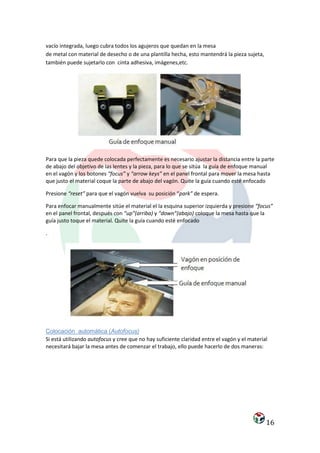 vacío integrada, luego cubra todos los agujeros que quedan en la mesa
de metal con material de desecho o de una plantilla hecha, esto mantendrá la pieza sujeta,
también puede sujetarlo con cinta adhesiva, imágenes,etc.




Para que la pieza quede colocada perfectamente es necesario ajustar la distancia entre la parte
de abajo del objetivo de las lentes y la pieza, para lo que se sitúa la guía de enfoque manual
en el vagón y los botones “focus” y “arrow keys” en el panel frontal para mover la mesa hasta
que justo el material coque la parte de abajo del vagón. Quite la guía cuando esté enfocado

Presione “reset” para que el vagón vuelva su posición “park” de espera.

Para enfocar manualmente sitúe el material el la esquina superior izquierda y presione “focus”
en el panel frontal, después con “up”(arriba) y “down”(abajo) coloque la mesa hasta que la
guía justo toque el material. Quite la guía cuando esté enfocado

.




Colocación automática (Autofocus)
Si está utilizando autofocus y cree que no hay suficiente claridad entre el vagón y el material
necesitará bajar la mesa antes de comenzar el trabajo, ello puede hacerlo de dos maneras:




                                                                                              16
 