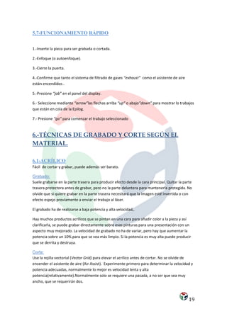 5.7-FUNCIONAMIENTO RÁPIDO


1.-Inserte la pieza para ser grabada o cortada.

2.-Enfoque (o autoenfoque).

3.-Cierre la puerta.

4.-Confirme que tanto el sistema de filtrado de gases “exhaust” como el asistente de aire
están encendidos .

5.-Presione “job” en el panel del display.

6.- Seleccione mediante “arrow”las flechas arriba “up” o abajo”down” para mostrar lo trabajos
que están en cola de la Epilog.

7.- Presione “go” para comenzar el trabajo seleccionado


6.-TÉCNICAS DE GRABADO Y CORTE SEGÚN EL
MATERIAL.

6.1-ACRÍLICO
Fácil de cortar y grabar, puede además ser barato.

Grabado:
Suele grabarse en la parte trasera para producir efecto desde la cara principal. Quitar la parte
trasera protectora antes de grabar, pero no la parte delantera para mantenerla protegida. No
olvide que si quiere grabar en la parte trasera necesitará que la imagen esté invertida o con
efecto espejo previamente a enviar el trabajo al láser.

El grabado ha de realizarse a baja potencia y alta velocidad,.

Hay muchos productos acrílicos que se pintan en una cara para añadir color a la pieza y así
clarificarla, se puede grabar directamente sobre esas pinturas para una presentación con un
aspecto muy mejorado. La velocidad de grabado no ha de variar, pero hay que aumentar la
potencia sobre un 10% para que se vea más limpio. Si la potencia es muy alta puede producir
que se derrita y destruya.

Corte:
Use la rejilla vectorial (Vector Grid) para elevar el acrílico antes de cortar. No se olvide de
encender el asistente de aire (Air Assist). Experimente primero para determinar la velocidad y
potencia adecuadas, normalmente lo mejor es velocidad lenta y alta
potencia(relativamente).Normalmente solo se requiere una pasada, a no ser que sea muy
ancho, que se requerirán dos.



                                                                                              19
 