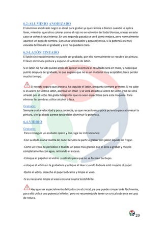 6.2-ALUMINIO ANODIZADO
El aluminio anodizado negro es ideal para grabar ya que cambia a blanco cuando se aplica
láser, mientras que otros colores como el rojo no se volverán del todo blancos, el rojo en este
caso se volverá rosa intenso. En una segunda pasada se verá como mejora, pero normalmente
aparece un poco de sombra. Con altas velocidades y poca potencia, si la potencia es muy
elevada deformará el grabado y este no quedará claro.

6.3-LATÓN PINTADO
El latón sin recubrimiento no puede ser grabado, por ello normalmente se recubre de pintura.
El láser elimina la pintura y expone el sustrato de latón.

Si el latón no ha sido pulido antes de aplicar la pintura el resultado será en mate, y habrá que
pulirlo después del grabado, lo que sugiere que no es un material muy aceptable, hace perder
mucho tiempo.


       Si no está seguro que proceso ha seguido el latón, pregunta siempre primero. Si no sabe
si es acero de latón o latón, acerque un imán y se verá atraído al acero de latón, y no se verá
atraído por el latón. No grabe bolígrafos que no sean específicos para esta máquina. Para
eliminar las sombras utilice alcohol o laca.

Grabado:
Siempre a alta velocidad y poca potencia, ya que necesita muy poca potencia para atravesar la
pintura, si el grabado parece tosco debe disminuir la potencia.

6.4-VIDRIO
Grabado:
Para conseguir un acabado opaco y liso, siga las instrucciones:

-Con su dedo o una toallita de papel recubra la parte a grabar con jabón líquido de fregar.

-Corte un trozo de periódico o toallita un poco más grande que el área a grabar y mójelo
completamente con agua, retirando el exceso.

-Coloque el papel en el vidrio y estírelo para que no se formen burbujas.

-coloque el vidrio en la grabadora y aplique el láser cuando todavía esté mojado el papel.

-Quite el vidrio, deseche el papel sobrante y limpie el vaso.

-Si es necesario limpie el vaso con una bayeta ScotchBrite.


      Hay que ser especialmente delicado con el cristal, ya que puede romper más fácilmente,
para ello utilice una potencia inferior, pero es recomendable tener un cristal sobrante en caso
de rotura.




                                                                                              20
 