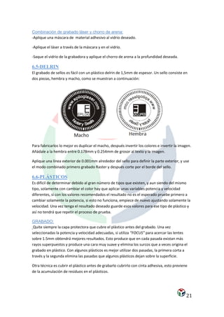 Combinación de grabado láser y chorro de arena:
-Aplique una máscara de material adhesivo al vidrio deseado.

-Aplique el láser a través de la máscara y en el vidrio.

-Saque el vidrio de la grabadora y aplique el chorro de arena a la profundidad deseada.

6.5-DELRIN
El grabado de sellos es fácil con un plástico delrin de 1,5mm de espesor. Un sello consiste en
dos piezas, hembra y macho, como se muestran a continuación:




Para fabricarlos lo mejor es duplicar el macho, después invertir los colores e invertir la imagen.
Añádale a la hembra entre 0.178mm y 0.254mm de grosor al texto y la imagen.

Aplique una línea exterior de 0.001mm alrededor del sello para definir la parte exterior, y use
el modo combinado primero grabado Raster y después corte por el borde del sello.

6.6-PLÁSTICOS
Es difícil de determinar debido al gran número de tipos que existen, y aun siendo del mismo
tipo, solamente con cambiar el color hay que aplicar unas variables potencia y velocidad
diferentes, si con los valores recomendados el resultado no es el esperado pruebe primero a
cambiar solamente la potencia, si esto no funciona, empiece de nuevo ajustando solamente la
velocidad. Una vez tenga el resultado deseado guarde esos valores para ese tipo de plástico y
así no tendrá que repetir el proceso de prueba.

GRABADO:
 Quite siempre la capa protectora que cubre el plástico antes del grabado. Una vez
seleccionadas la potencia y velocidad adecuadas, si utiliza “FOCUS” para acercar las lentes
sobre 1.5mm obtendrá mejores resultados. Esto produce que en cada pasada existan más
rayos superpuestos y produce una cara muy suave y elimina los surcos que a veces origina el
grabado en plástico. Con algunos plásticos es mejor utilizar dos pasadas, la primera corta a
través y la segunda elimina las pasadas que algunos plásticos dejan sobre la superficie.

Otra técnica es cubrir el plástico antes de grabarlo cubrirlo con cinta adhesiva, esto previene
de la acumulación de residuos en el plásticos.




                                                                                               21
 