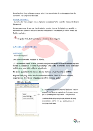 Empañando la cinta adhesiva con agua reducirá la acumulación de residuos y previene de
derretirse si es un plástico delicado.

CORTE VECORIAL:
 Usar el vector elevador para elevar el plástico antes de cortarlo. Encender el asistente de aire
(Air Assist) .

Primero asegúrese de que ese tipo de plástico permite el corte. Si el plástico es sensible es
recomendable cubrir las dos caras con una cinta adhesiva y humederla, si tienen puntos de
fusión muy bajos.


      No grabar PVC, destruye la óptica y mecánica de la máquina.



6.7-SELLOS DE CAUCHO


GRABADO:
Requiere dos pasos:

1º-E ordenador debe procesar el archivo.

2º-Transferir los datos al láser (para imprimir).No se deben usar ordenadores viejos ni
lentos, si parece que necesita mucho tiempo y no acaba de imprimir nunca podría ser
debido a su ordenador, debería actualizarlo.

No olvide que el sistema dispone de una memoria virtual máxima de 64 MB.

El panel de Epilog ofrece dos maneras diferentes de crear un archivo del sello,
dependiendo del método utilizado para definir el área a grabar:




                                          1.-Fence Method: Utiliza una línea de cierre exterior
                                          para definir el área de grabado, en la imagen vemos
                                          que la valla engloba las palabras a ser grabadas.

                                          Este método es muy útil porque permite ser muy
                                          preciso sobre cuánto hay que grabar, salvando
                                          tiempo y materiales.




                                                                                                22
 