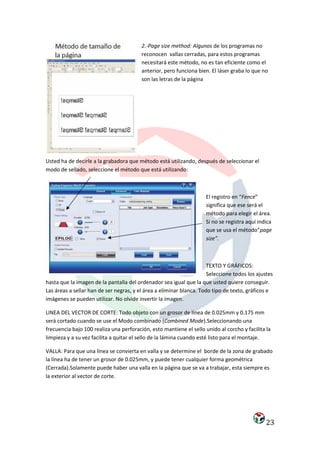2.-Page size method: Algunos de los programas no
                                         reconocen vallas cerradas, para estos programas
                                         necesitará este método, no es tan eficiente como el
                                         anterior, pero funciona bien. El láser graba lo que no
                                         son las letras de la página




Usted ha de decirle a la grabadora que método está utilizando, después de seleccionar el
modo de sellado, seleccione el método que está utilizando:



                                                                     El registro en “Fence”
                                                                     significa que ese será el
                                                                     método para elegir el área.
                                                                     Si no se registra aquí indica
                                                                     que se usa el método”page
                                                                     size”.



                                                                      TEXTO Y GRÁFICOS:
                                                                      Seleccione todos los ajustes
hasta que la imagen de la pantalla del ordenador sea igual que la que usted quiere conseguir.
Las áreas a sellar han de ser negras, y el área a eliminar blanca. Todo tipo de texto, gráficos e
imágenes se pueden utilizar. No olvide invertir la imagen.

LINEA DEL VECTOR DE CORTE: Todo objeto con un grosor de línea de 0.025mm y 0.175 mm
será cortado cuando se use el Modo combinado (Combined Mode).Seleccionando una
frecuencia bajo 100 realiza una perforación, esto mantiene el sello unido al corcho y facilita la
limpieza y a su vez facilita a quitar el sello de la lámina cuando esté listo para el montaje.

VALLA: Para que una línea se convierta en valla y se determine el borde de la zona de grabado
la línea ha de tener un grosor de 0.025mm, y puede tener cualquier forma geométrica
(Cerrada).Solamente puede haber una valla en la página que se va a trabajar, esta siempre es
la exterior al vector de corte.




                                                                                               23
 