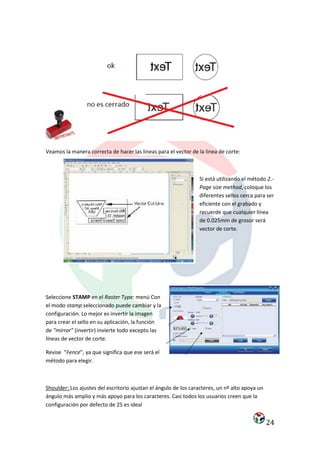 Veamos la manera correcta de hacer las lineas para el vector de la linea de corte:



                                                                 Si está utilizando el método 2.-
                                                                 Page size method, coloque los
                                                                 diferentes sellos cerca para ser
                                                                 eficiente con el grabado y
                                                                 recuerde que cualquier línea
                                                                 de 0.025mm de grosor será
                                                                 vector de corte.




Seleccione STAMP en el Raster Type: menú Con
el modo stamp seleccionado puede cambiar y la
configuración. Lo mejor es invertir la imagen
para crear el sello en su aplicación, la función
de “mirror” (invertir) invierte todo excepto las
líneas de vector de corte.

Revise “Fence”, ya que significa que ese será el
método para elegir.



Shoulder: Los ajustes del escritorio ajustan el ángulo de los caracteres, un nº alto apoya un
ángulo más amplio y más apoyo para los caracteres. Casi todos los usuarios creen que la
configuración por defecto de 25 es ideal


                                                                                                24
 