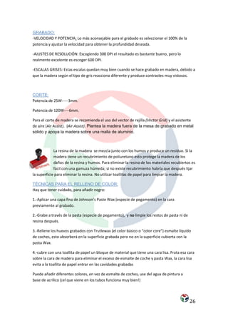 GRABADO:
-VELOCIDAD Y POTENCIA: Lo más aconsejable para el grabado es seleccionar el 100% de la
potencia y ajustar la velocidad para obtener la profundidad deseada.

-AJUSTES DE RESOLUCIÓN: Escogiendo 300 DPI el resultado es bastante bueno, pero lo
realmente excelente es escoger 600 DPI.

-ESCALAS GRISES: Estas escalas quedan muy bien cuando se hace grabado en madera, debido a
que la madera según el tipo de gris reacciona diferente y produce contrastes muy vistosos.



CORTE:
Potencia de 25W-----3mm.

Potencia de 120W----6mm.

Para el corte de madera se recomienda el uso del vector de rejilla (Vector Grid) y el asistente
de aire (Air Assist). (Air Assist). Plantea la madera fuera de la mesa de grabado en metal
sólido y apoya la madera sobre una malla de aluminio.



             La resina de la madera se mezcla junto con los humos y produce un residuo. Si la
             madera tiene un recubrimiento de poliuretano esto protege la madera de los
             daños de la resina y humos. Para eliminar la resina de los materiales recubiertos es
             fácil con una gamuza húmeda; si no existe recubrimiento habría que después lijar
la superficie para eliminar la resina. No utilizar toallitas de papel para limpiar la madera.

TÉCNICAS PARA EL RELLENO DE COLOR:
Hay que tener cuidado, para añadir negro:

1.-Aplicar una capa fina de Johnson’s Paste Wax (especie de pegamento) en la cara
previamente al grabado.

2.-Grabe a través de la pasta (especie de pegamento), y no limpie los restos de pasta ni de
resina después.

3.-Rellene los huevos grabados con Trutlewax (el color básico o “color core”) esmalte líquido
de coches, esto absorberá en la superficie grabada pero no en la superficie cubierta con la
pasta Wax.

4.-cubre con una toallita de papel un bloque de material que tiene una cara lisa. Frota esa cara
sobre la cara de madera para eliminar el exceso de esmalte de coche y pasta Wax, la cara lisa
evita a la toallita de papel entrar en las cavidades grabadas

Puede añadir diferentes colores, en vez de esmalte de coches, use del agua de pintura a
base de acrílico (¡el que viene en los tubos funciona muy bien!)




                                                                                              26
 