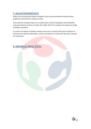 7.-MANTENIMIENTO
Dedica cinco minutos para limpiar la máquina, solo un poco de esfuerzos evitará muchos
problemas, eliminando los residuos y restos.

Para mantener el equipo limpio, con un paño suave y alcohol isopropílico como disolvente
suave para eliminar el humo y el vapor de la tabla, del haz X y cualquier otro lugar que recoge
suciedad y escombros.

En cuanto a las ópticas se limpian cuando se ven sucias o cuando vemos que la máquina no
funciona con la potencia adecuada, si usted se encuentra en uno de estos dos casos, consulte
con el personal.




8.-EJEMPLO PRÁCTICO.




                                                                                             27
 