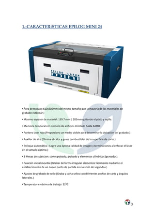 1.-CARACTERíSTICAS EPILOG MINI 24




▪ Área de trabajo: 610x305mm (del mismo tamaño que la mayoría de los materiales de
grabado estándar.)

▪ Máximo espesor de material: 139.7 mm ó 203mm quitando el plato y rejilla.

▪ Memoria temporal con número de archivos ilimitado hasta 64MB.

▪ Puntero laser rojo (Proporciona un medio visible para determinar la ubicación del grabado.)

▪ Auxiliar de aire (Elimina el calor y gases combustibles de la superficie de corte.)

▪ Enfoque automático (Logre una óptima calidad de imagen y terminaciones al enfocar el láser
en el tamaño óptimo.)

▪ 3 Mesas de sujeccion: corte-grabado, grabado y elementos cilíndricos (gravados).

▪ Posición inicial movible (Grabar de forma irregular elementos fácilmente mediante el
establecimiento de un nuevo punto de partida en cuestión de segundos.)

▪ Ajustes de grabado de sello (Graba y corta sellos con diferentes anchos de carta y ángulos
laterales.)

▪ Temperatura máxima de trabajo: 32ºC




                                                                                                3
 