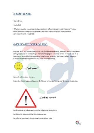 3.-SOFTWARE.

▪ CorelDraw.

▪ AutoCAD.

▪ Muchos usuarios encuentran indispensable un software de conversión Raster a Vector,
especialmente con algunos programas como CadLink.Corel incluye este conversor
comenzando en la versión X3.




4.-PRECAUCIONES DE USO

Hay que tener en cuenta que el punto rojo del láser es altamente abrasivo, por lo que una vez
se haya acabado de usar es mejor mantenerlo apagado y cuando se este haciendo uso de el
intentar en la medida de lo posible no mirarlo directamente. Si se quiere saber si esta en
funcionamiento basta con mirar el LED del panel de control.




                 ¿Qué hacer?


Cerrar la cabina láser siempre.

Encender el interruptor del sistema de filtrado asi como el compresor del asistente de aire.




                                      ¿Qué no hacer?



No desmontar la máquina o mover las coberturas protectoras

No forzar los dispositivos de cierre de puertas.

No mirar el punto excesivamente el puntero laser rojo.


                                                                                               5
 