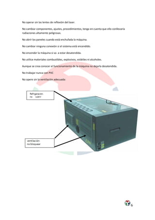 No operar sin las lentes de reflexión del laser.

No cambiar componentes, ajustes, procedimientos, tenga en cuenta que ello conllevaría
radiaciones altamente peligrosas.

No abrir los paneles cuando está enchufada la máquina.

No cambiar ninguna conexión si el sistema está encendido.

No encender la máquina si va a estar desatendida.

No utilice materiales combustibles, explosivos, volátiles ni alcoholes.

Aunque se crea conocer el funcionamiento de la máquina no dejarla desatendida.

No trabajar nunca con PVC

No opere sin la ventilación adecuada:




                                                                                        6
 