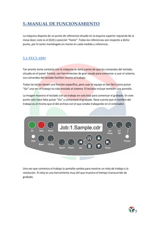5.-MANUAL DE FUNCIONAMIENTO

La máquina dispone de un punto de referencia situado en la esquina superior izquierda de la
mesa láser; este es el (0,0) o posición “home” .Todas las referencias son respecto a dicho
punto, por lo tanto manténgalo en mente en cada medida y referencia.



5.1-TECLADO


Tan pronto tome contacto con la máquina se dará cuenta de que los comandos del teclado,
situado en el panel frontal, son herramientas de gran ayuda para comenzar a usar el sistema.
Los comandos del teclado facilitan mucho el trabajo.

Todas las teclas tienen una función específica, pero usar el equipo es tan fácil como pulsar
“Go” una vez el trabajo ha sido enviado al sistema. El teclado incluye también una pantalla.

La imagen muestra el teclado con un trabajo en cola listo para comenzar el grabado. En este
punto solo hace falta pulsar “Go” y comenzará el grabado. Dese cuenta que el nombre del
trabajo es el mismo que el del archivo con el que estaba trabajando en el ordenador.




Una vez que comienza el trabajo la pantalla cambia para mostrar un reloj de trabajo y la
resolución. El reloj es una herramienta muy útil que muestra el tiempo transcurrido de
grabado.




                                                                                               7
 