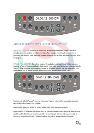 5.2TECLAS DE FUNCIÓN Y LUCES DE SEÑALIZACIÓN


DATA (DATOS): Esta luz verde de indicación de datos (grabado de la trama / vector de
corte) está siendo recibido por el sistema láser. Para trabajos normales, la luz de DATA se
iluminará solo durante unos segundos, una vez los datos son recibido por el sistema láser la luz
se apagará.


SPEED (VELOCIDAD): Durante el proceso de grabado, o cuando el láser está en posición
inactiva, o “home”, la velocidad de trabajo puede verse en el panel de control pulsando la tecla
“speed”. En el modo de Raster puedes cambiar la velocidad sobre la marcha, solamente en el
modo Raster. No se puede cambiar la velocidad sobre la marcha durante el corte.




Presionando la tecla “speed” mientras el grabado el panel mostrará los ajustes de velocidad
del trabajo mientras está funcionando.

Presionando la flecha “arriba” o “abajo” cambiará la velocidad de transporte.

Normalmente es necesario un cambio del 20% aproximadamente para comenzar a apreciar un
cambio visible. Cambiando la velocidad sobre la marcha es la manera más experimental de
conseguir la velocidad correcta para un material del que no tenga referencias previas.



                                                                                              8
 